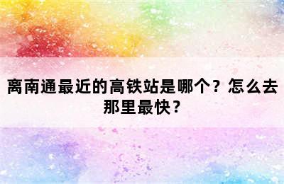 离南通最近的高铁站是哪个？怎么去那里最快？