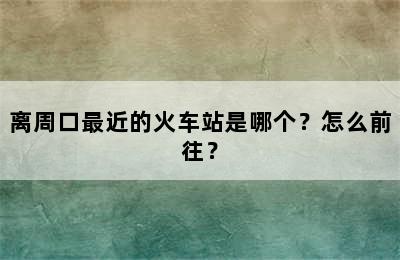 离周口最近的火车站是哪个？怎么前往？
