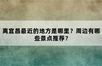 离宜昌最近的地方是哪里？周边有哪些景点推荐？