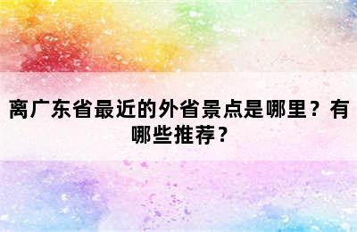 离广东省最近的外省景点是哪里？有哪些推荐？