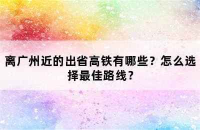 离广州近的出省高铁有哪些？怎么选择最佳路线？