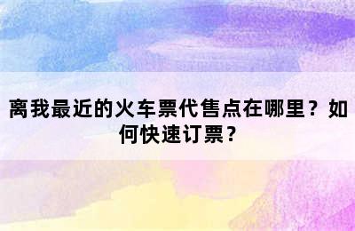 离我最近的火车票代售点在哪里？如何快速订票？