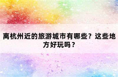 离杭州近的旅游城市有哪些？这些地方好玩吗？