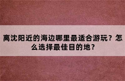 离沈阳近的海边哪里最适合游玩？怎么选择最佳目的地？