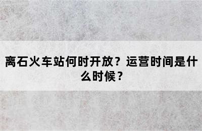 离石火车站何时开放？运营时间是什么时候？