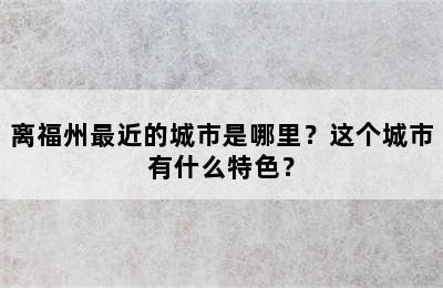 离福州最近的城市是哪里？这个城市有什么特色？