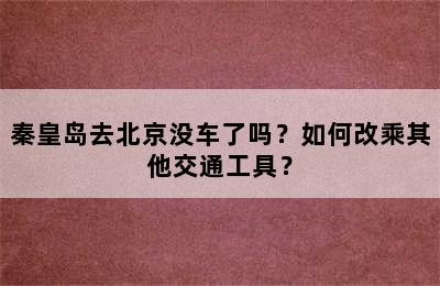 秦皇岛去北京没车了吗？如何改乘其他交通工具？