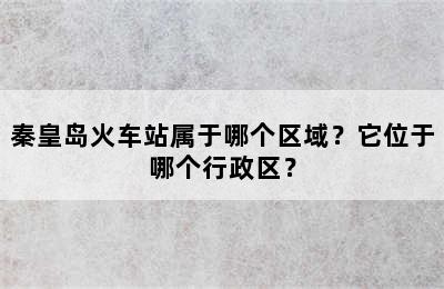 秦皇岛火车站属于哪个区域？它位于哪个行政区？