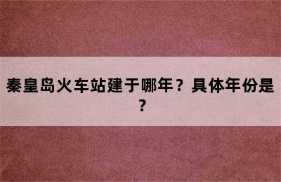 秦皇岛火车站建于哪年？具体年份是？
