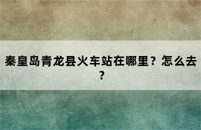 秦皇岛青龙县火车站在哪里？怎么去？