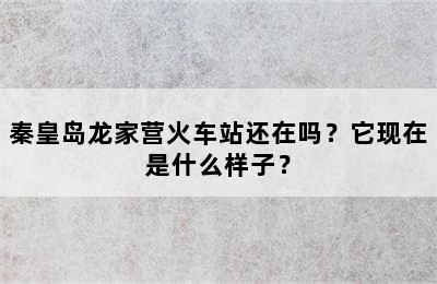 秦皇岛龙家营火车站还在吗？它现在是什么样子？