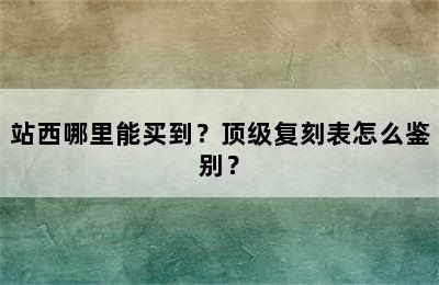 站西哪里能买到？顶级复刻表怎么鉴别？
