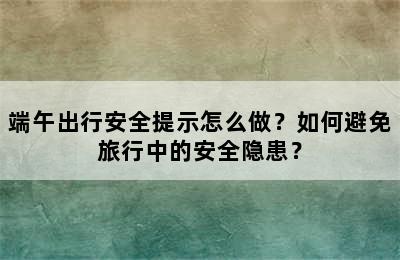 端午出行安全提示怎么做？如何避免旅行中的安全隐患？
