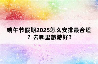 端午节假期2025怎么安排最合适？去哪里旅游好？