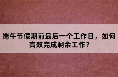 端午节假期前最后一个工作日，如何高效完成剩余工作？