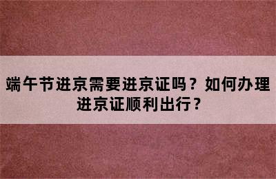 端午节进京需要进京证吗？如何办理进京证顺利出行？