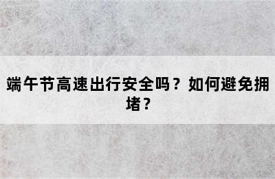 端午节高速出行安全吗？如何避免拥堵？