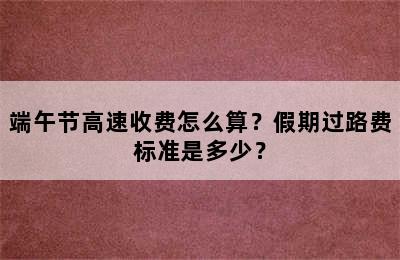 端午节高速收费怎么算？假期过路费标准是多少？