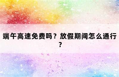 端午高速免费吗？放假期间怎么通行？