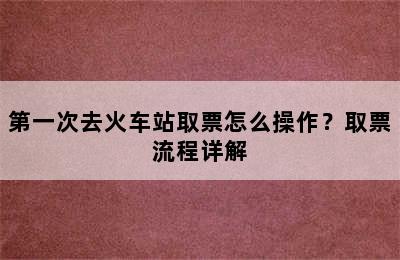 第一次去火车站取票怎么操作？取票流程详解