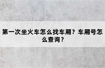 第一次坐火车怎么找车厢？车厢号怎么查询？