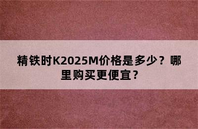 精铁时K2025M价格是多少？哪里购买更便宜？