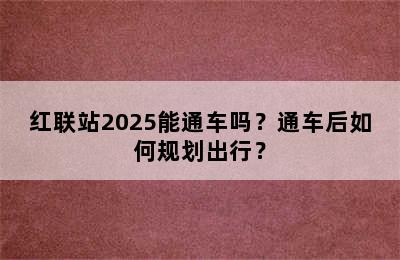红联站2025能通车吗？通车后如何规划出行？
