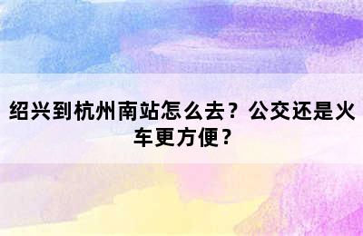 绍兴到杭州南站怎么去？公交还是火车更方便？