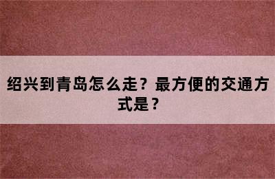 绍兴到青岛怎么走？最方便的交通方式是？