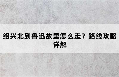 绍兴北到鲁迅故里怎么走？路线攻略详解