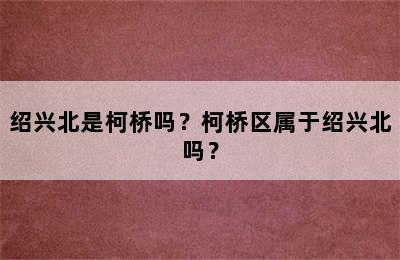 绍兴北是柯桥吗？柯桥区属于绍兴北吗？