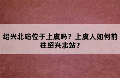 绍兴北站位于上虞吗？上虞人如何前往绍兴北站？