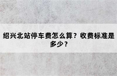 绍兴北站停车费怎么算？收费标准是多少？