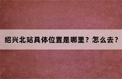 绍兴北站具体位置是哪里？怎么去？