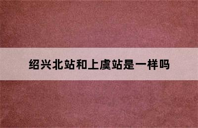 绍兴北站和上虞站是一样吗