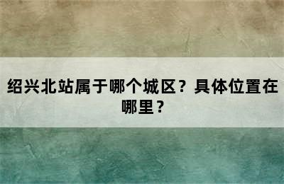 绍兴北站属于哪个城区？具体位置在哪里？