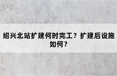 绍兴北站扩建何时完工？扩建后设施如何？