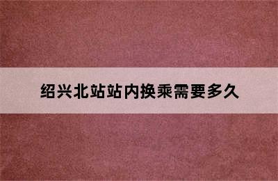 绍兴北站站内换乘需要多久