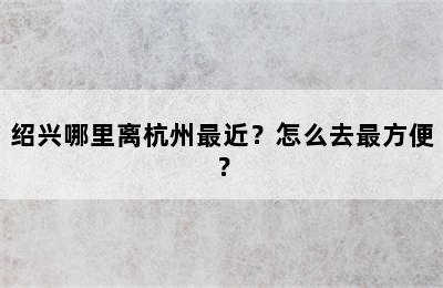 绍兴哪里离杭州最近？怎么去最方便？