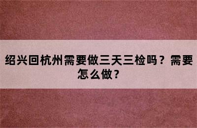 绍兴回杭州需要做三天三检吗？需要怎么做？