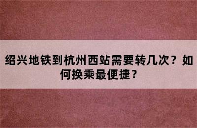 绍兴地铁到杭州西站需要转几次？如何换乘最便捷？