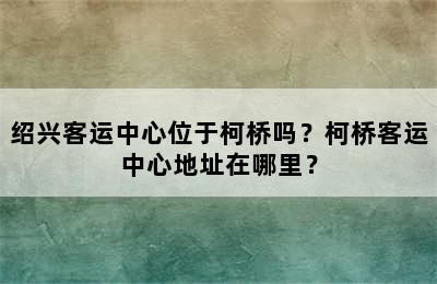 绍兴客运中心位于柯桥吗？柯桥客运中心地址在哪里？