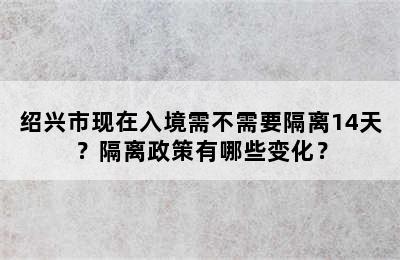 绍兴市现在入境需不需要隔离14天？隔离政策有哪些变化？