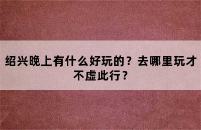 绍兴晚上有什么好玩的？去哪里玩才不虚此行？