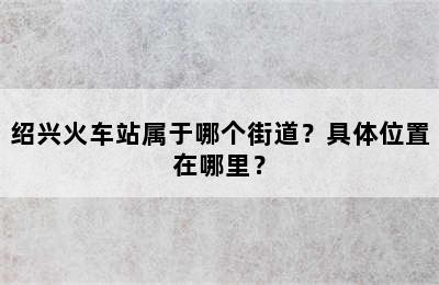 绍兴火车站属于哪个街道？具体位置在哪里？