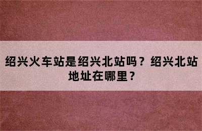 绍兴火车站是绍兴北站吗？绍兴北站地址在哪里？