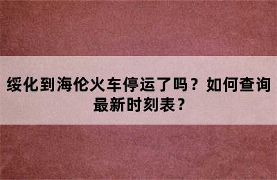 绥化到海伦火车停运了吗？如何查询最新时刻表？
