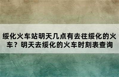 绥化火车站明天几点有去往绥化的火车？明天去绥化的火车时刻表查询