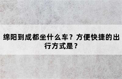 绵阳到成都坐什么车？方便快捷的出行方式是？