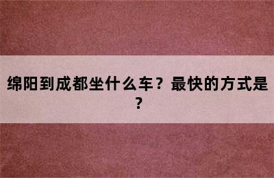 绵阳到成都坐什么车？最快的方式是？